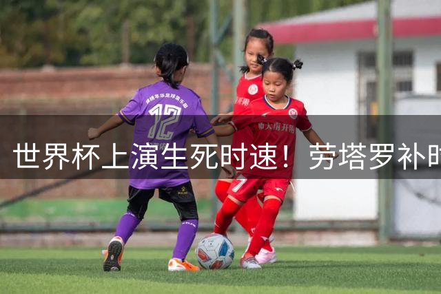 世界杯上演生死时速！劳塔罗补时绝杀助阿根廷2-1逆转英格兰