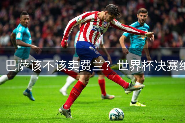 巴萨该不该卖费兰？世界杯决赛绝杀之后，留人比变现更划算