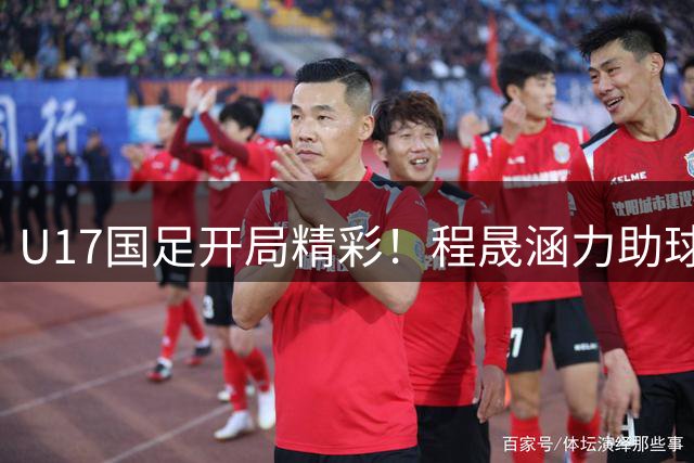 U17国足开局精彩！程晟涵力助球队连胜阿森纳与毕巴